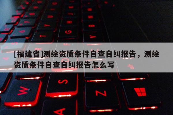 [福建省]測繪資質條件自查自糾報告，測繪資質條件自查自糾報告怎么寫