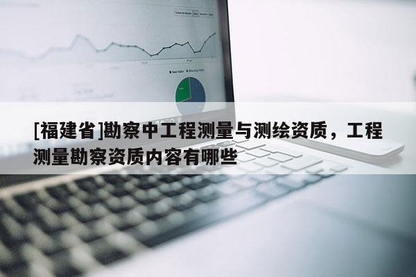 [福建省]勘察中工程測量與測繪資質，工程測量勘察資質內容有哪些