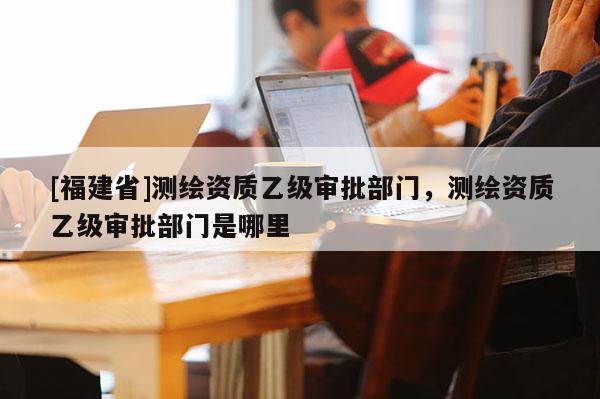 [福建省]測繪資質乙級審批部門，測繪資質乙級審批部門是哪里