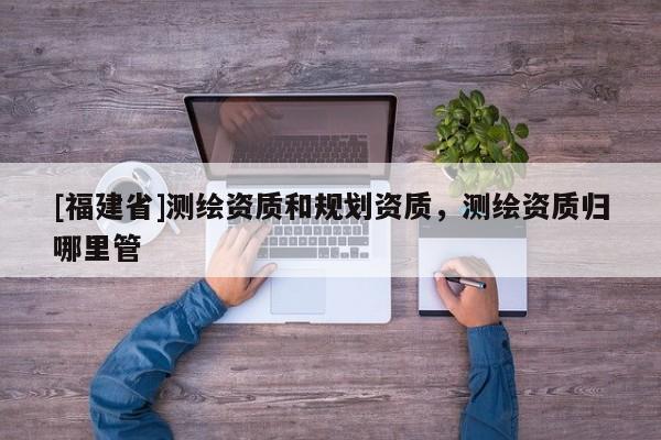 [福建省]測繪資質和規劃資質，測繪資質歸哪里管