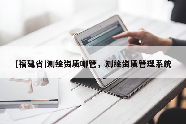 [福建省]測繪資質哪管，測繪資質管理系統
