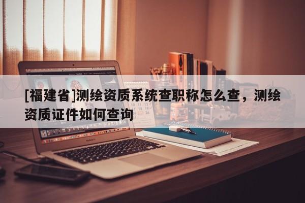 [福建省]測繪資質系統查職稱怎么查，測繪資質證件如何查詢