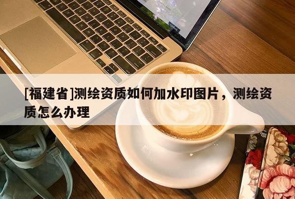[福建省]測繪資質(zhì)如何加水印圖片，測繪資質(zhì)怎么辦理
