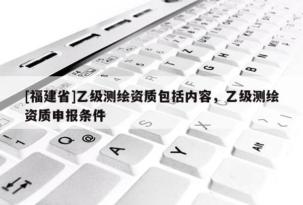 [福建省]乙級測繪資質(zhì)包括內(nèi)容，乙級測繪資質(zhì)申報條件