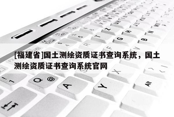 [福建省]國(guó)土測(cè)繪資質(zhì)證書(shū)查詢系統(tǒng)，國(guó)土測(cè)繪資質(zhì)證書(shū)查詢系統(tǒng)官網(wǎng)