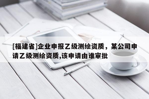 [福建省]企業(yè)申報乙級測繪資質(zhì)，某公司申請乙級測繪資質(zhì),該申請由誰審批