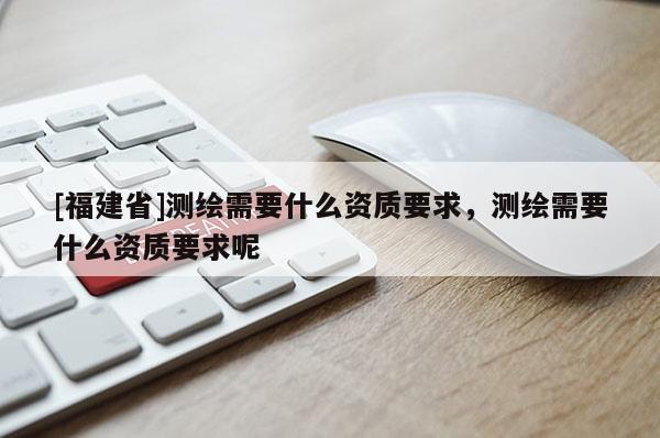 [福建省]測繪需要什么資質(zhì)要求，測繪需要什么資質(zhì)要求呢