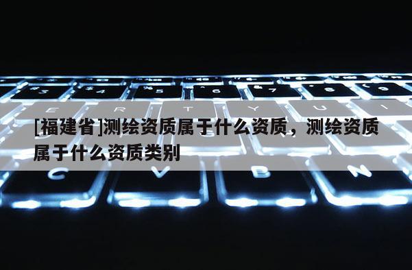 [福建省]測繪資質屬于什么資質，測繪資質屬于什么資質類別