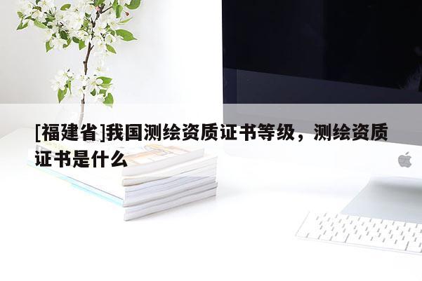 [福建省]我國測繪資質(zhì)證書等級，測繪資質(zhì)證書是什么