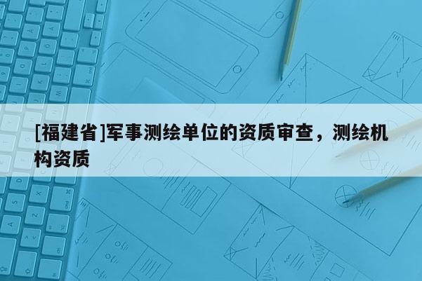 [福建省]軍事測繪單位的資質審查，測繪機構資質