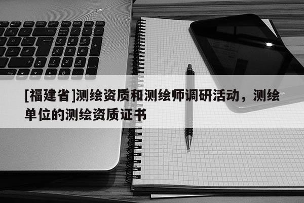 [福建省]測繪資質和測繪師調研活動，測繪單位的測繪資質證書