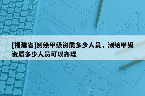 [福建省]測繪甲級資質多少人員，測繪甲級資質多少人員可以辦理