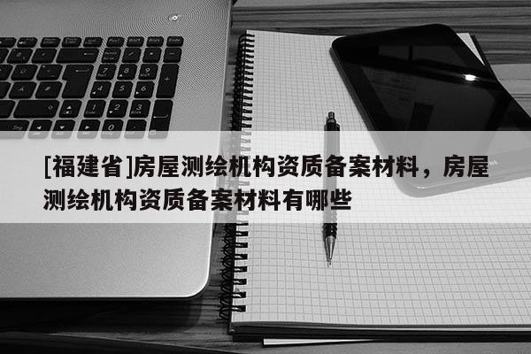 [福建省]房屋測繪機構(gòu)資質(zhì)備案材料，房屋測繪機構(gòu)資質(zhì)備案材料有哪些