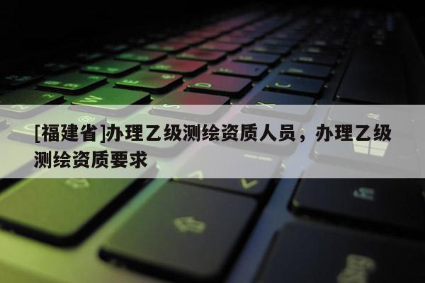 [福建省]辦理乙級(jí)測(cè)繪資質(zhì)人員，辦理乙級(jí)測(cè)繪資質(zhì)要求