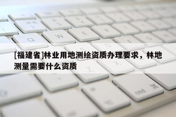 [福建省]林業用地測繪資質辦理要求，林地測量需要什么資質