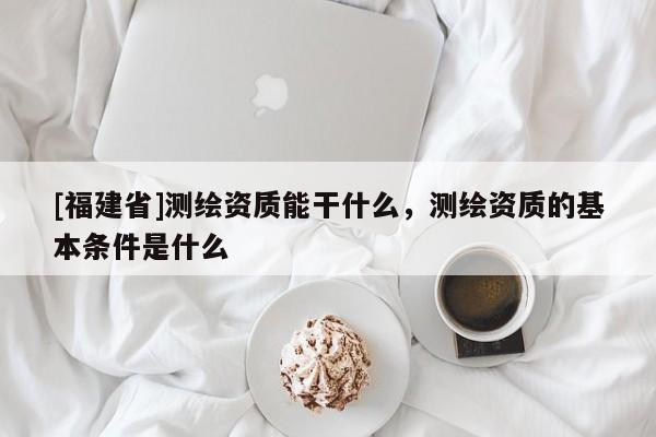 [福建省]測繪資質能干什么，測繪資質的基本條件是什么