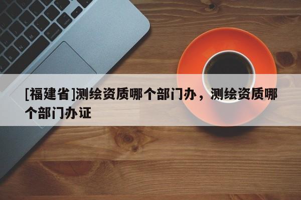 [福建省]測繪資質哪個部門辦，測繪資質哪個部門辦證