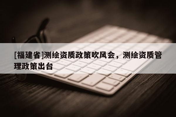 [福建省]測(cè)繪資質(zhì)政策吹風(fēng)會(huì)，測(cè)繪資質(zhì)管理政策出臺(tái)