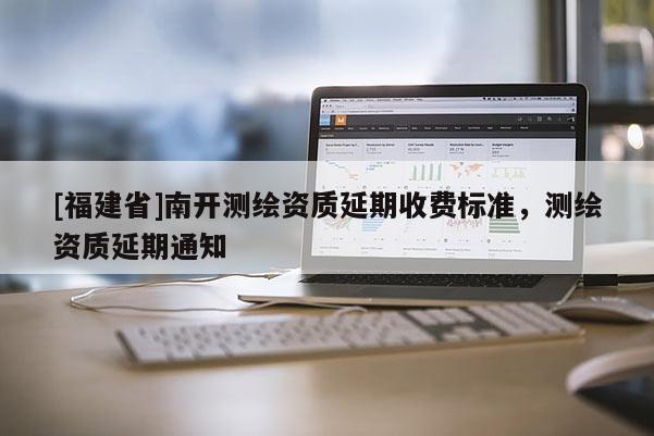 [福建省]南開測繪資質(zhì)延期收費標準，測繪資質(zhì)延期通知