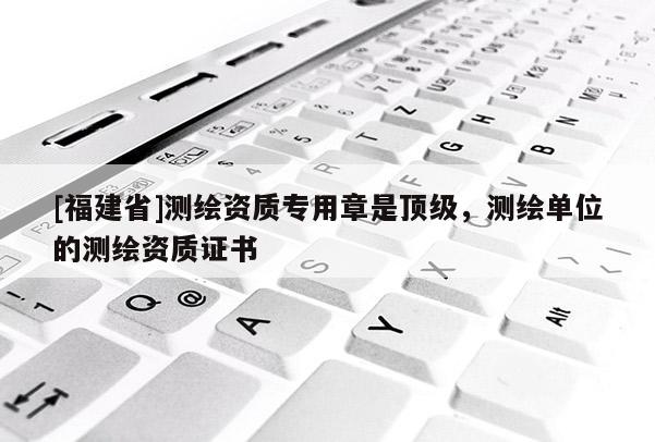 [福建省]測(cè)繪資質(zhì)專用章是頂級(jí)，測(cè)繪單位的測(cè)繪資質(zhì)證書(shū)