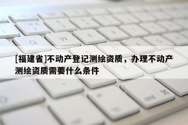 [福建省]不動產登記測繪資質，辦理不動產測繪資質需要什么條件