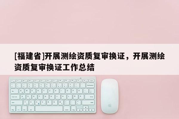 [福建省]開展測繪資質復審換證，開展測繪資質復審換證工作總結