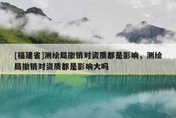 [福建省]測繪局撤銷對資質(zhì)都是影響，測繪局撤銷對資質(zhì)都是影響大嗎