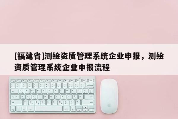 [福建省]測繪資質(zhì)管理系統(tǒng)企業(yè)申報(bào)，測繪資質(zhì)管理系統(tǒng)企業(yè)申報(bào)流程