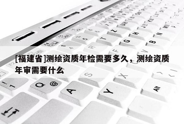 [福建省]測繪資質年檢需要多久，測繪資質年審需要什么