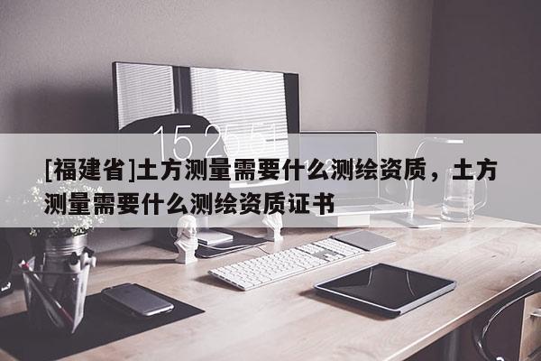 [福建省]土方測(cè)量需要什么測(cè)繪資質(zhì)，土方測(cè)量需要什么測(cè)繪資質(zhì)證書(shū)