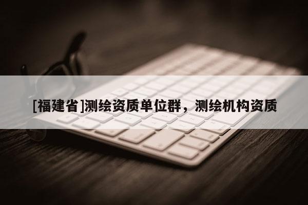 [福建省]測繪資質(zhì)單位群，測繪機構(gòu)資質(zhì)