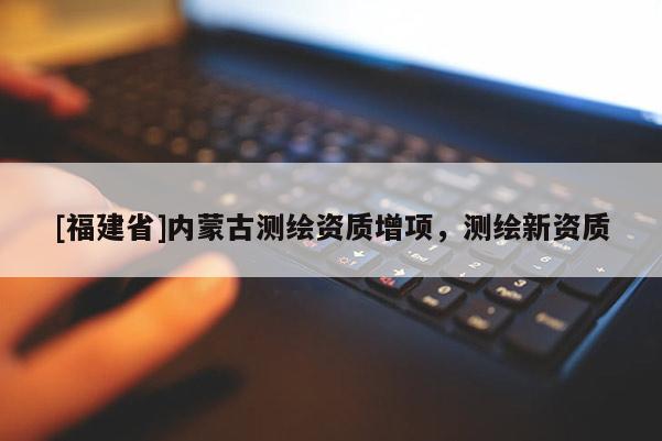 [福建省]內(nèi)蒙古測(cè)繪資質(zhì)增項(xiàng)，測(cè)繪新資質(zhì)