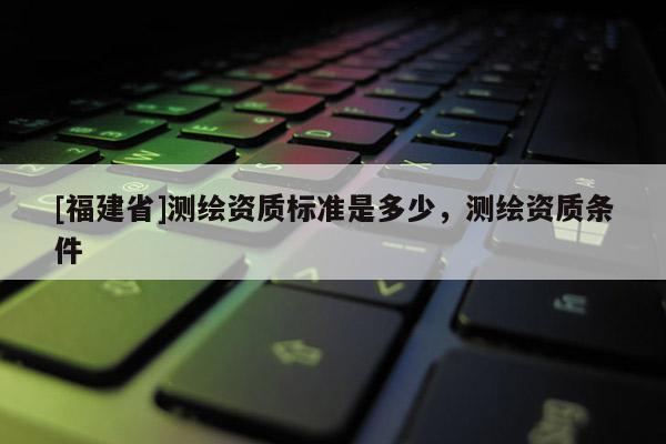 [福建省]測繪資質標準是多少，測繪資質條件