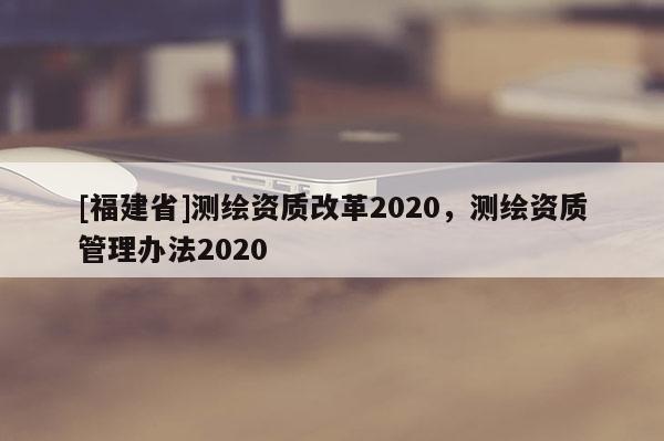 [福建省]測繪資質改革2020，測繪資質管理辦法2020