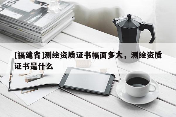 [福建省]測(cè)繪資質(zhì)證書(shū)幅面多大，測(cè)繪資質(zhì)證書(shū)是什么