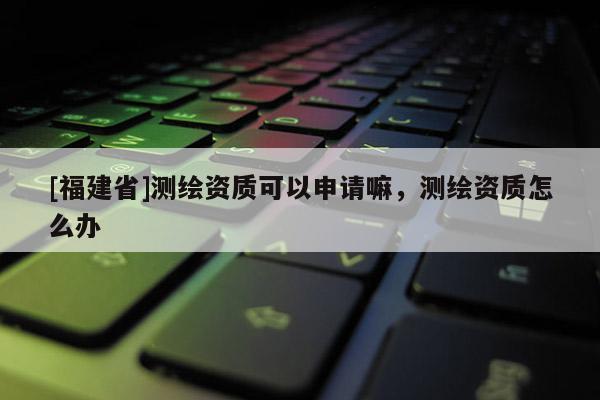 [福建省]測繪資質可以申請嘛，測繪資質怎么辦