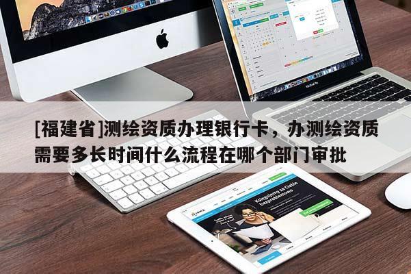 [福建省]測繪資質辦理銀行卡，辦測繪資質需要多長時間什么流程在哪個部門審批