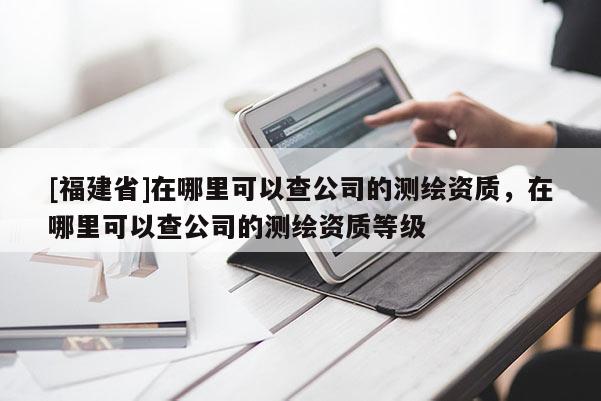 [福建省]在哪里可以查公司的測(cè)繪資質(zhì)，在哪里可以查公司的測(cè)繪資質(zhì)等級(jí)