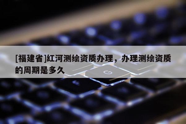 [福建省]紅河測繪資質辦理，辦理測繪資質的周期是多久