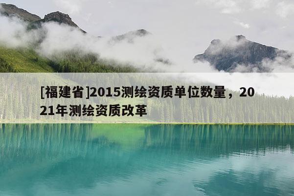 [福建省]2015測繪資質單位數量，2021年測繪資質改革