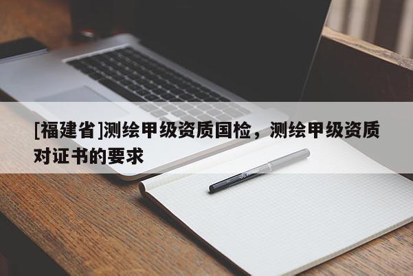 [福建省]測繪甲級資質國檢，測繪甲級資質對證書的要求