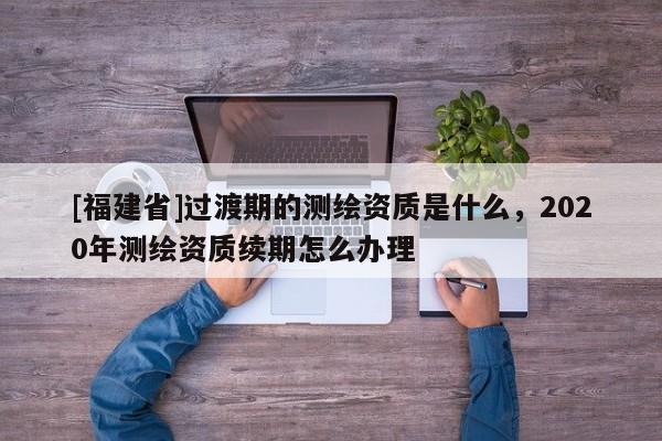 [福建省]過渡期的測繪資質是什么，2020年測繪資質續期怎么辦理