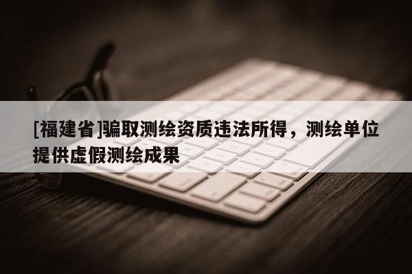 [福建省]騙取測繪資質(zhì)違法所得，測繪單位提供虛假測繪成果