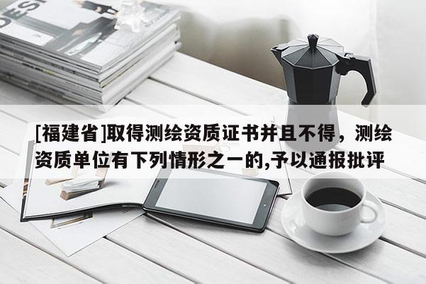[福建省]取得測繪資質證書并且不得，測繪資質單位有下列情形之一的,予以通報批評