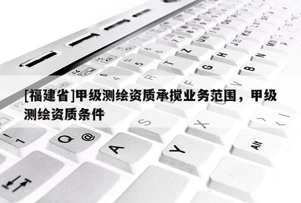 [福建省]甲級測繪資質承攪業務范圍，甲級測繪資質條件