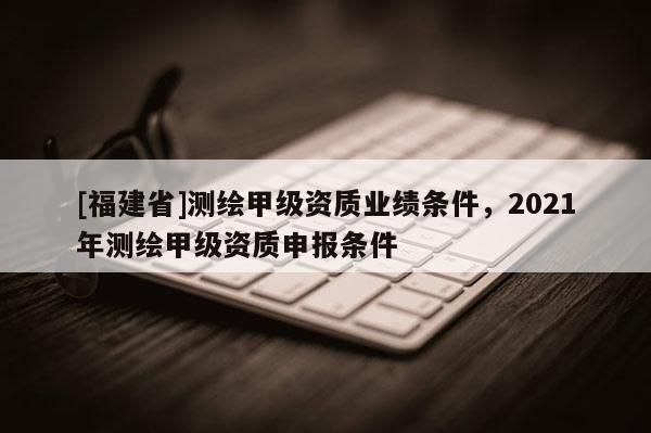 [福建省]測繪甲級資質業績條件，2021年測繪甲級資質申報條件