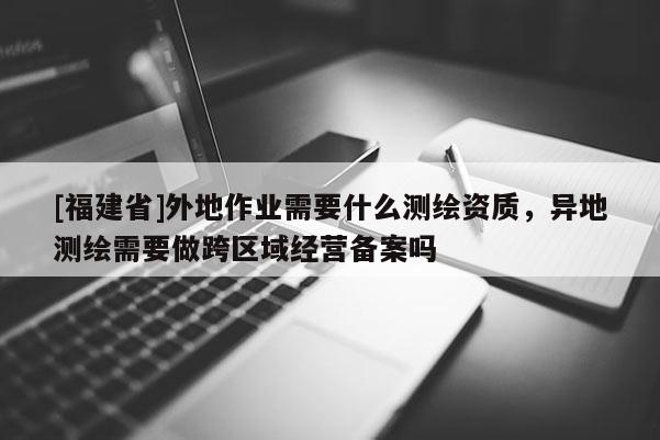 [福建省]外地作業(yè)需要什么測繪資質(zhì)，異地測繪需要做跨區(qū)域經(jīng)營備案嗎