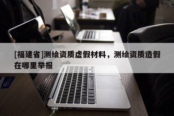 [福建省]測繪資質虛假材料，測繪資質造假在哪里舉報