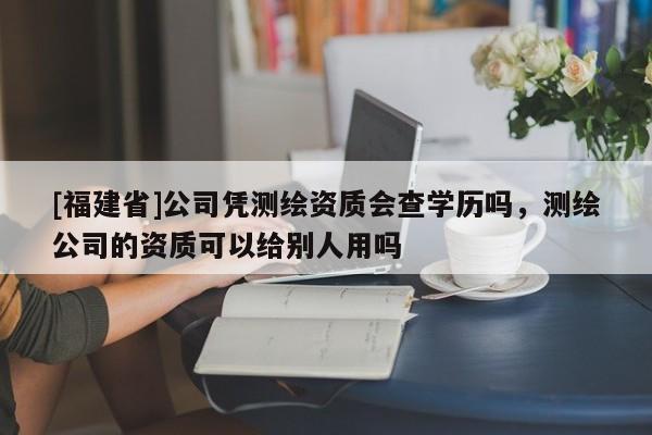 [福建省]公司憑測繪資質會查學歷嗎，測繪公司的資質可以給別人用嗎