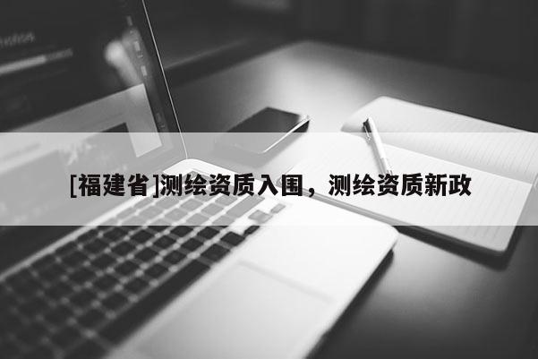 [福建省]測繪資質入圍，測繪資質新政